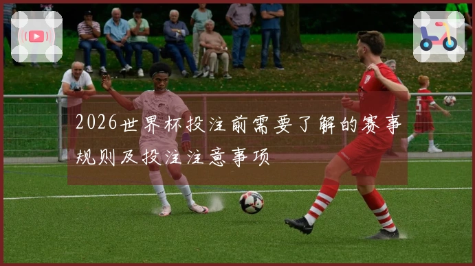 2026世界杯投注前需要了解的赛事规则及投注注意事项