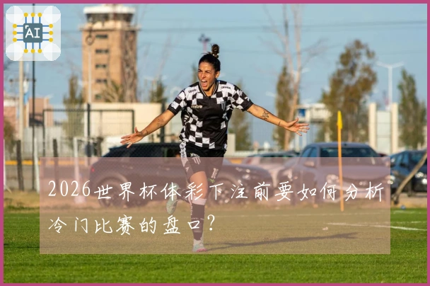 2026世界杯体彩下注前要如何分析冷门比赛的盘口？