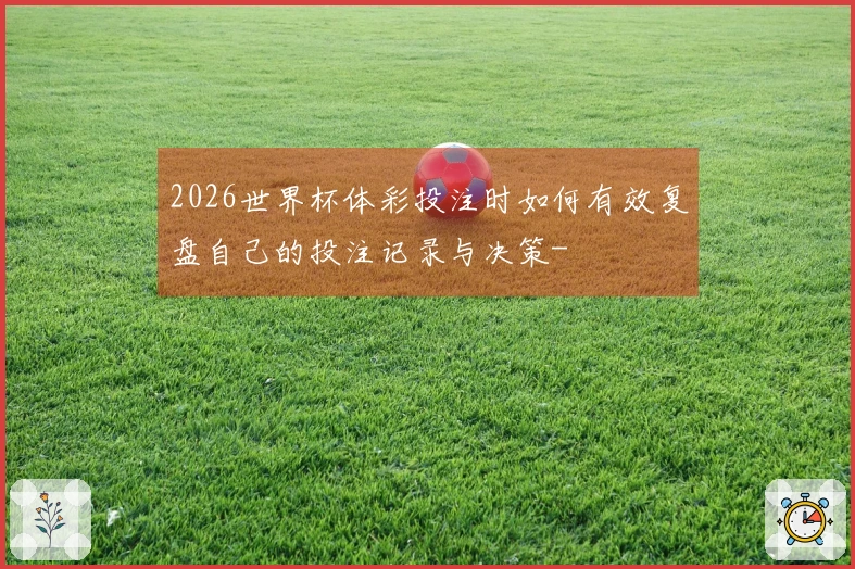 2026世界杯体彩投注时如何有效复盘自己的投注记录与决策-